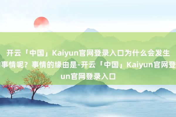 开云「中国」Kaiyun官网登录入口为什么会发生这么的事情呢？事情的缘由是-开云「中国」Kaiyun官网登录入口