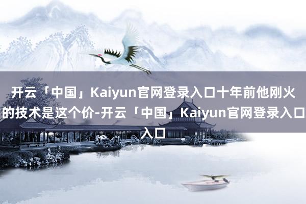 开云「中国」Kaiyun官网登录入口十年前他刚火的技术是这个价-开云「中国」Kaiyun官网登录入口
