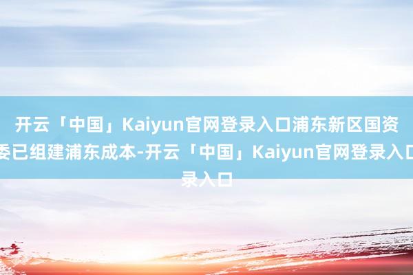 开云「中国」Kaiyun官网登录入口浦东新区国资委已组建浦东成本-开云「中国」Kaiyun官网登录入口