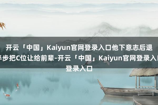 开云「中国」Kaiyun官网登录入口他下意志后退半步把C位让给前辈-开云「中国」Kaiyun官网登录入口