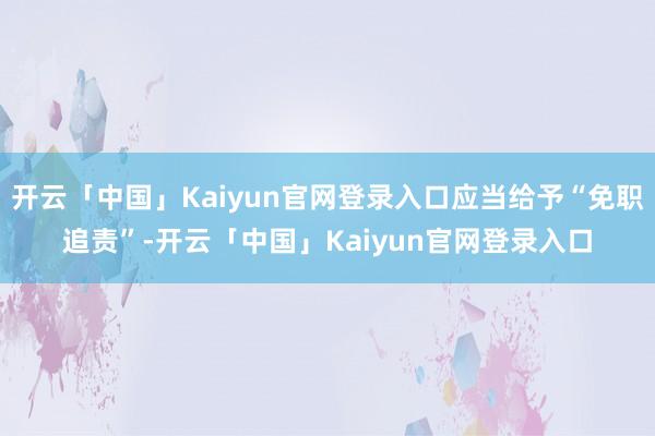 开云「中国」Kaiyun官网登录入口应当给予“免职追责”-开云「中国」Kaiyun官网登录入口