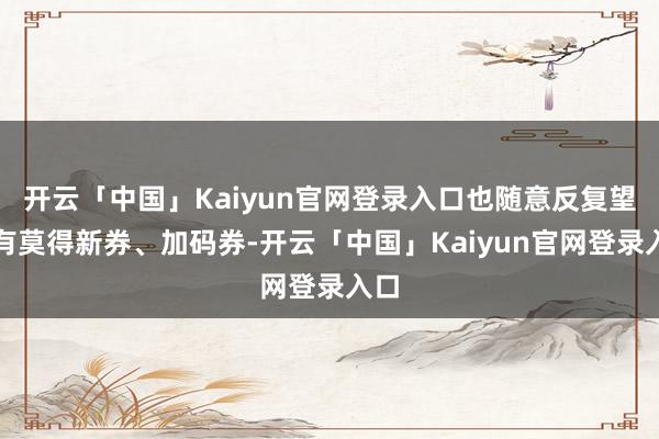 开云「中国」Kaiyun官网登录入口也随意反复望望有莫得新券、加码券-开云「中国」Kaiyun官网登录入口
