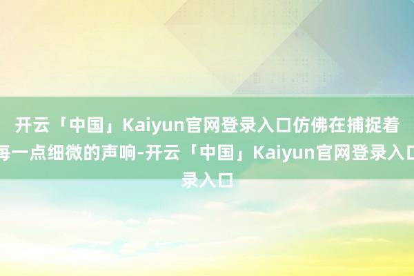 开云「中国」Kaiyun官网登录入口仿佛在捕捉着每一点细微的声响-开云「中国」Kaiyun官网登录入口
