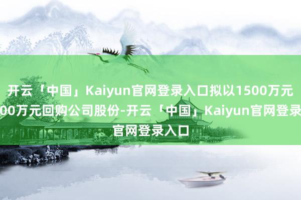 开云「中国」Kaiyun官网登录入口拟以1500万元—3000万元回购公司股份-开云「中国」Kaiyun官网登录入口