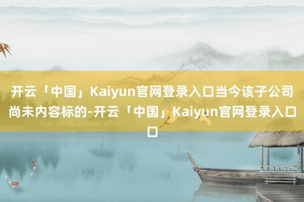 开云「中国」Kaiyun官网登录入口当今该子公司尚未内容标的-开云「中国」Kaiyun官网登录入口