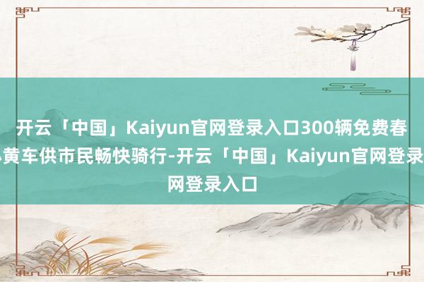 开云「中国」Kaiyun官网登录入口300辆免费春拂小黄车供市民畅快骑行-开云「中国」Kaiyun官网登录入口