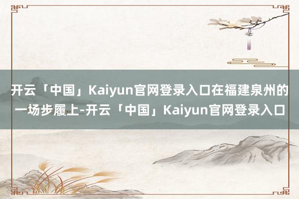 开云「中国」Kaiyun官网登录入口在福建泉州的一场步履上-开云「中国」Kaiyun官网登录入口