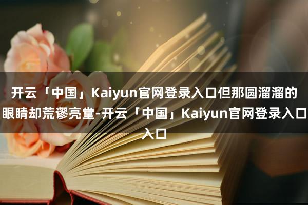 开云「中国」Kaiyun官网登录入口但那圆溜溜的眼睛却荒谬亮堂-开云「中国」Kaiyun官网登录入口