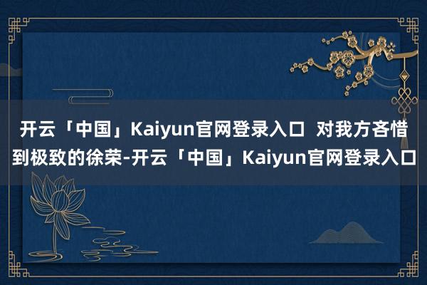 开云「中国」Kaiyun官网登录入口  对我方吝惜到极致的徐荣-开云「中国」Kaiyun官网登录入口