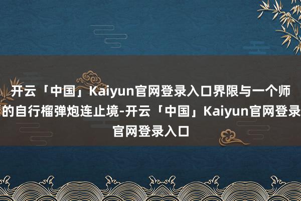 开云「中国」Kaiyun官网登录入口界限与一个师团属的自行榴弹炮连止境-开云「中国」Kaiyun官网登录入口