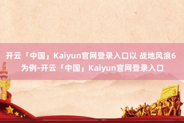 开云「中国」Kaiyun官网登录入口以 战地风浪6 为例-开云「中国」Kaiyun官网登录入口
