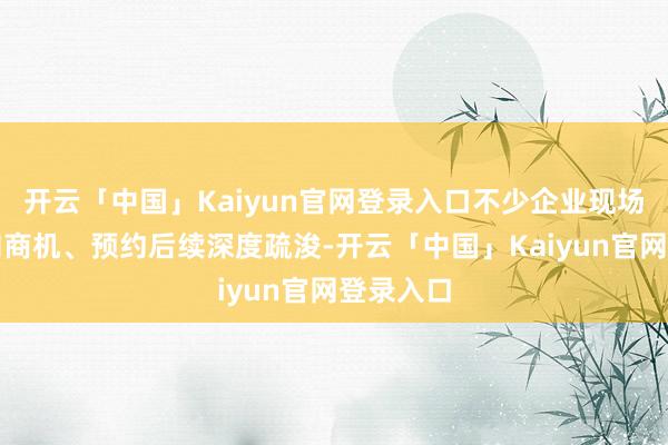 开云「中国」Kaiyun官网登录入口不少企业现场锁定意向商机、预约后续深度疏浚-开云「中国」Kaiyun官网登录入口