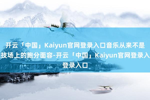 开云「中国」Kaiyun官网登录入口音乐从来不是竞技场上的跑分面容-开云「中国」Kaiyun官网登录入口