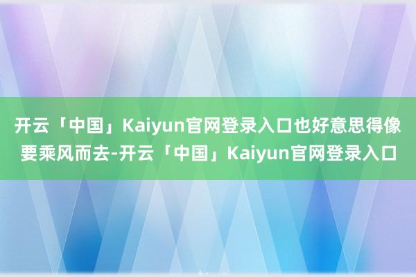 开云「中国」Kaiyun官网登录入口也好意思得像要乘风而去-开云「中国」Kaiyun官网登录入口