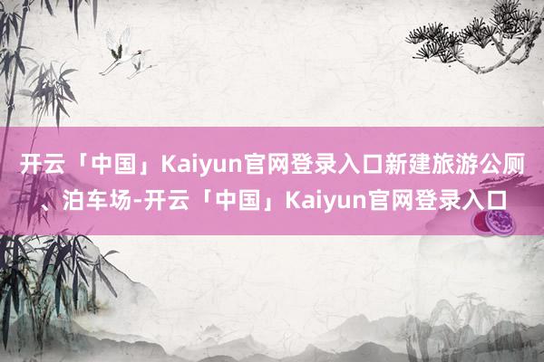 开云「中国」Kaiyun官网登录入口新建旅游公厕、泊车场-开云「中国」Kaiyun官网登录入口