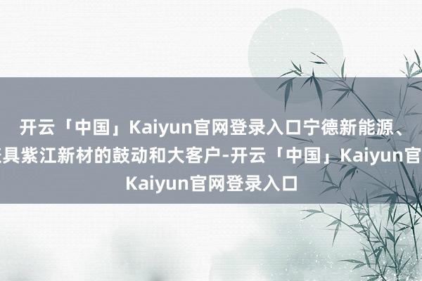 开云「中国」Kaiyun官网登录入口宁德新能源、比亚迪等兼具紫江新材的鼓动和大客户-开云「中国」Kaiyun官网登录入口