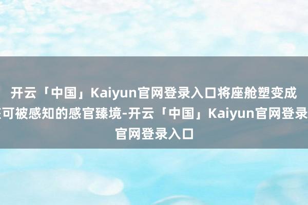 开云「中国」Kaiyun官网登录入口将座舱塑变成一座可被感知的感官臻境-开云「中国」Kaiyun官网登录入口