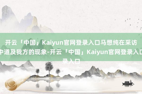 开云「中国」Kaiyun官网登录入口马想纯在采访中道及我方的现象-开云「中国」Kaiyun官网登录入口