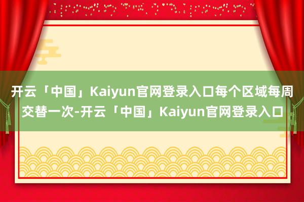 开云「中国」Kaiyun官网登录入口每个区域每周交替一次-开云「中国」Kaiyun官网登录入口