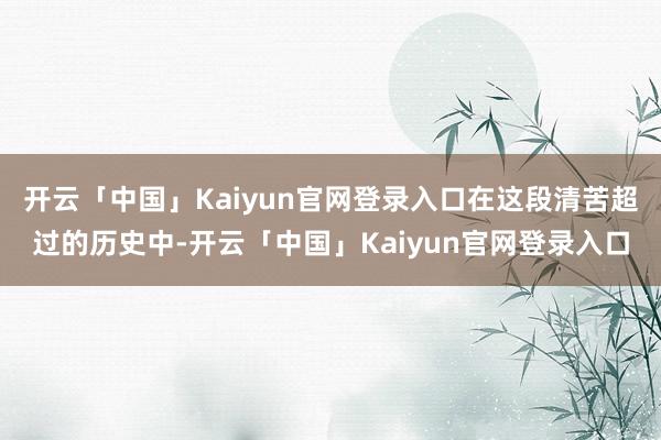 开云「中国」Kaiyun官网登录入口在这段清苦超过的历史中-开云「中国」Kaiyun官网登录入口