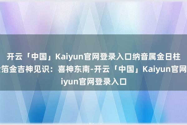 开云「中国」Kaiyun官网登录入口纳音属金日柱纳音:金箔金吉神见识:喜神东南-开云「中国」Kaiyun官网登录入口