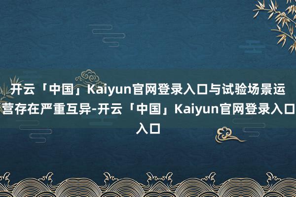 开云「中国」Kaiyun官网登录入口与试验场景运营存在严重互异-开云「中国」Kaiyun官网登录入口