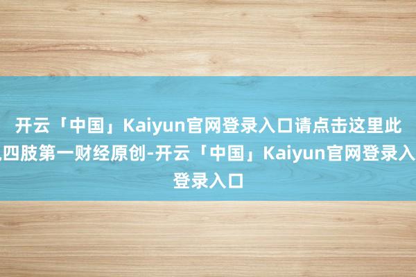 开云「中国」Kaiyun官网登录入口请点击这里此执四肢第一财经原创-开云「中国」Kaiyun官网登录入口