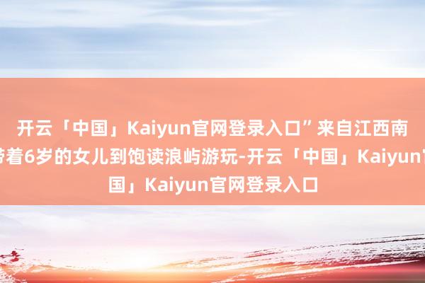 开云「中国」Kaiyun官网登录入口”来自江西南昌的张向东带着6岁的女儿到饱读浪屿游玩-开云「中国」Kaiyun官网登录入口
