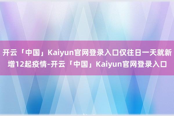 开云「中国」Kaiyun官网登录入口仅往日一天就新增12起疫情-开云「中国」Kaiyun官网登录入口