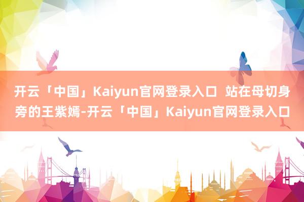 开云「中国」Kaiyun官网登录入口  站在母切身旁的王紫嫣-开云「中国」Kaiyun官网登录入口