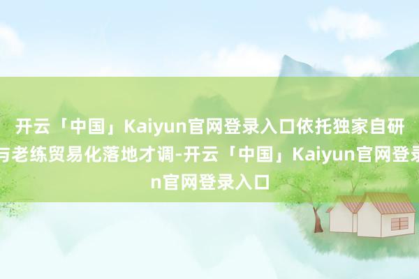 开云「中国」Kaiyun官网登录入口依托独家自研技能与老练贸易化落地才调-开云「中国」Kaiyun官网登录入口