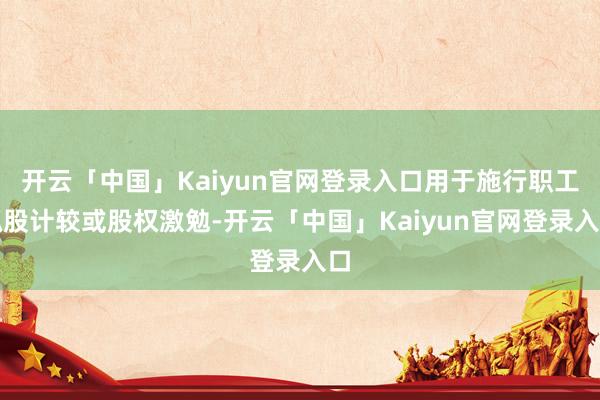 开云「中国」Kaiyun官网登录入口用于施行职工抓股计较或股权激勉-开云「中国」Kaiyun官网登录入口