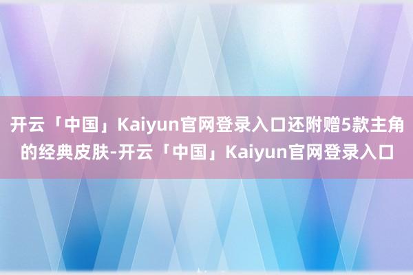 开云「中国」Kaiyun官网登录入口还附赠5款主角的经典皮肤-开云「中国」Kaiyun官网登录入口