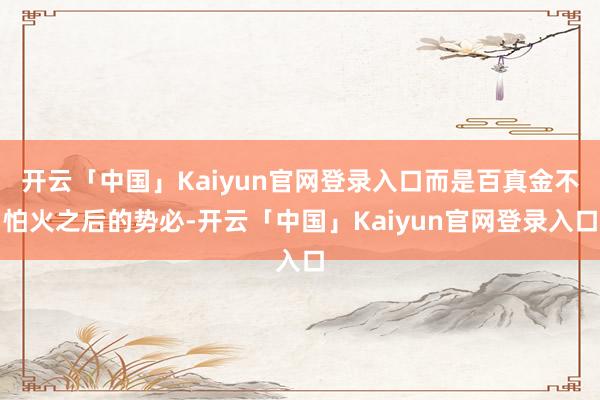 开云「中国」Kaiyun官网登录入口而是百真金不怕火之后的势必-开云「中国」Kaiyun官网登录入口