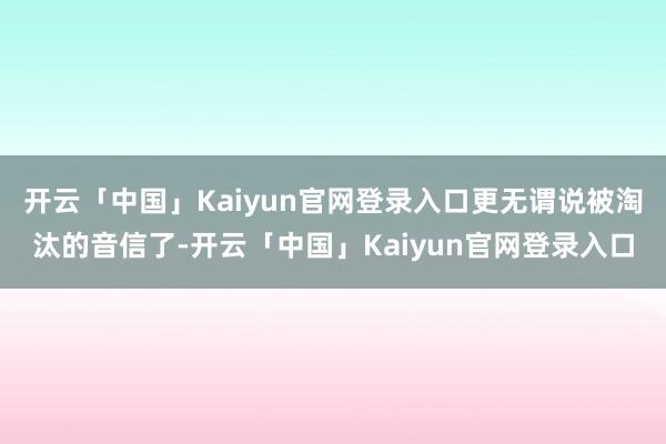 开云「中国」Kaiyun官网登录入口更无谓说被淘汰的音信了-开云「中国」Kaiyun官网登录入口