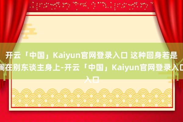 开云「中国」Kaiyun官网登录入口 这种回身若是搁在别东谈主身上-开云「中国」Kaiyun官网登录入口