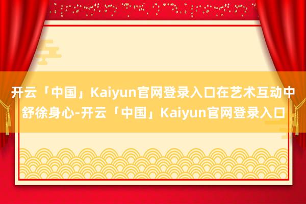 开云「中国」Kaiyun官网登录入口在艺术互动中舒徐身心-开云「中国」Kaiyun官网登录入口