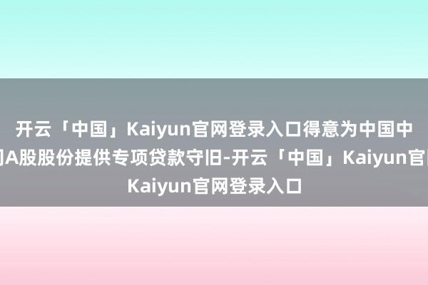 开云「中国」Kaiyun官网登录入口得意为中国中煤增捏公司A股股份提供专项贷款守旧-开云「中国」Kaiyun官网登录入口