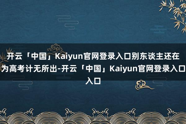 开云「中国」Kaiyun官网登录入口别东谈主还在为高考计无所出-开云「中国」Kaiyun官网登录入口