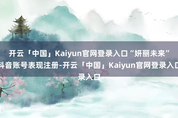 开云「中国」Kaiyun官网登录入口“妍丽未来”抖音账号表现注册-开云「中国」Kaiyun官网登录入口