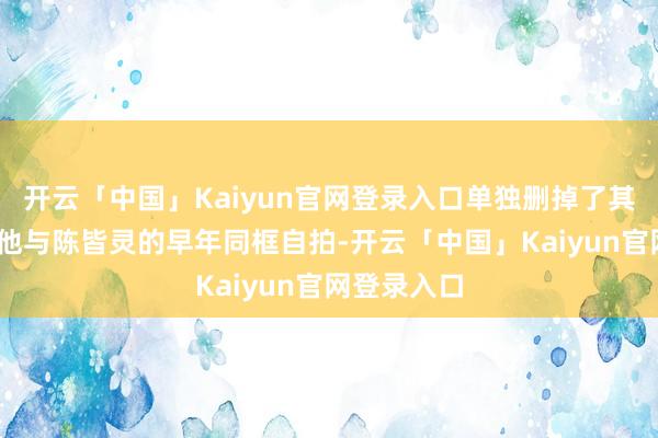 开云「中国」Kaiyun官网登录入口单独删掉了其中一张——他与陈皆灵的早年同框自拍-开云「中国」Kaiyun官网登录入口