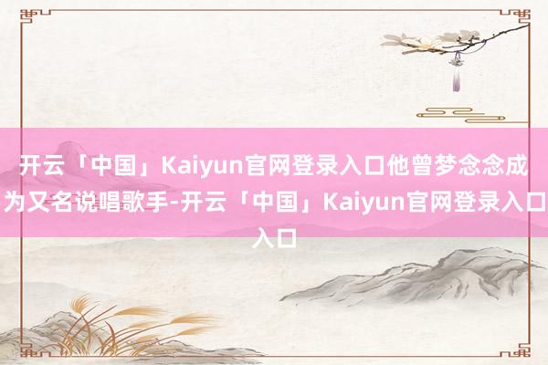 开云「中国」Kaiyun官网登录入口他曾梦念念成为又名说唱歌手-开云「中国」Kaiyun官网登录入口