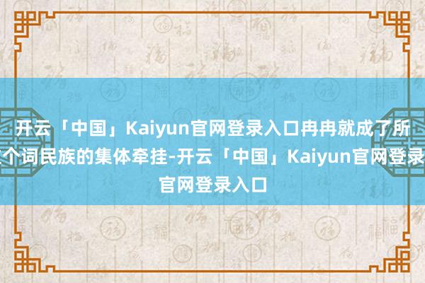 开云「中国」Kaiyun官网登录入口冉冉就成了所有这个词民族的集体牵挂-开云「中国」Kaiyun官网登录入口