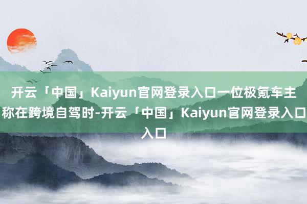 开云「中国」Kaiyun官网登录入口一位极氪车主称在跨境自驾时-开云「中国」Kaiyun官网登录入口