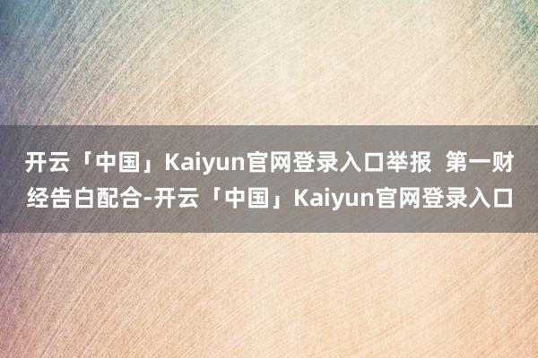 开云「中国」Kaiyun官网登录入口举报  第一财经告白配合-开云「中国」Kaiyun官网登录入口