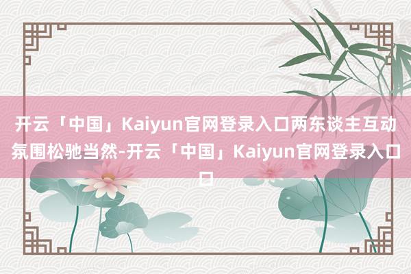 开云「中国」Kaiyun官网登录入口两东谈主互动氛围松驰当然-开云「中国」Kaiyun官网登录入口