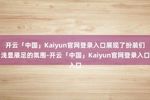 开云「中国」Kaiyun官网登录入口展现了扮装们浅显餍足的氛围-开云「中国」Kaiyun官网登录入口