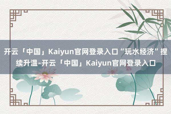 开云「中国」Kaiyun官网登录入口“玩水经济”捏续升温-开云「中国」Kaiyun官网登录入口