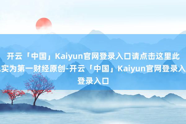 开云「中国」Kaiyun官网登录入口请点击这里此现实为第一财经原创-开云「中国」Kaiyun官网登录入口
