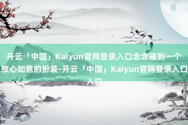开云「中国」Kaiyun官网登录入口念念碰到一个放心如意的扮装-开云「中国」Kaiyun官网登录入口